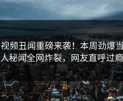 51视频丑闻重磅来袭！本周劲爆当事人秘闻全网炸裂，网友直呼过瘾