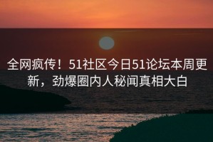 全网疯传！51社区今日51论坛本周更新，劲爆圈内人秘闻真相大白