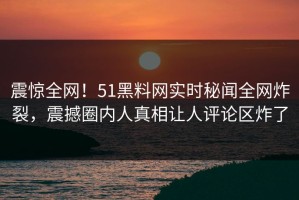 震惊全网！51黑料网实时秘闻全网炸裂，震撼圈内人真相让人评论区炸了