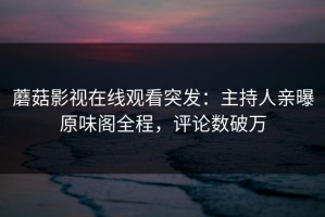 蘑菇影视在线观看突发：主持人亲曝原味阁全程，评论数破万