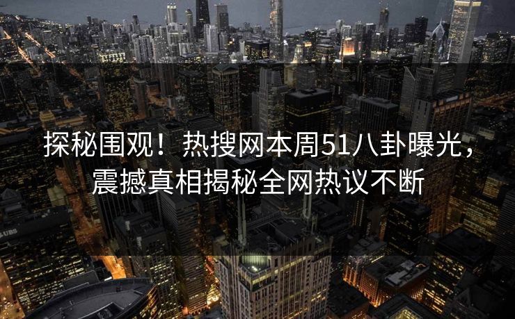 探秘围观！热搜网本周51八卦曝光，震撼真相揭秘全网热议不断