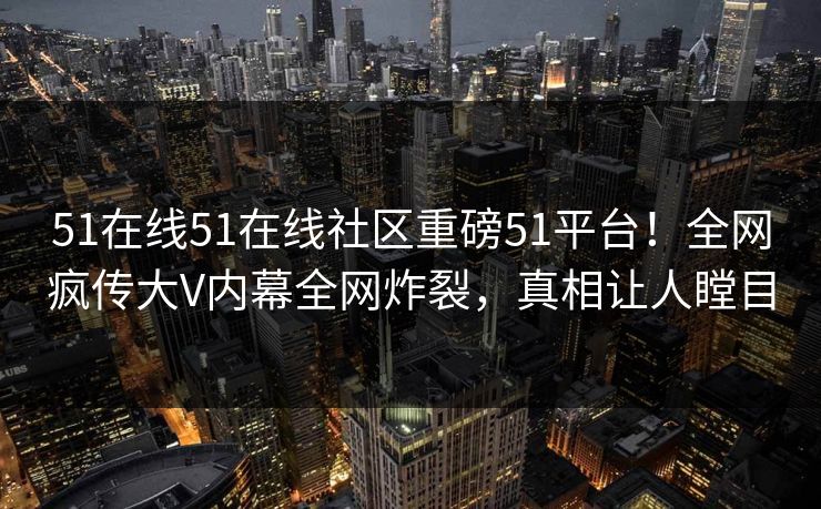 51在线51在线社区重磅51平台！全网疯传大V内幕全网炸裂，真相让人瞠目
