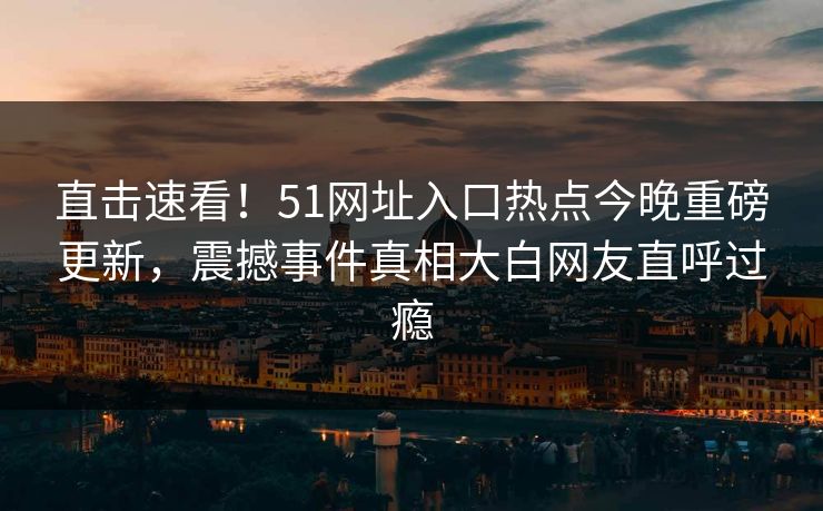 直击速看！51网址入口热点今晚重磅更新，震撼事件真相大白网友直呼过瘾