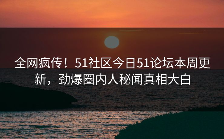 全网疯传！51社区今日51论坛本周更新，劲爆圈内人秘闻真相大白