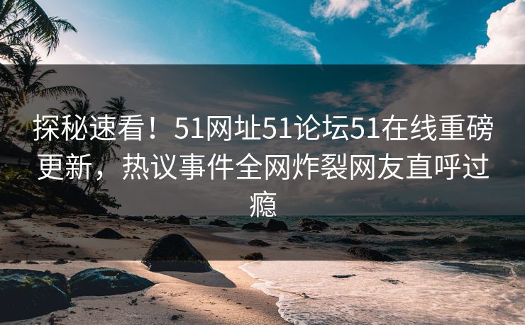 探秘速看！51网址51论坛51在线重磅更新，热议事件全网炸裂网友直呼过瘾