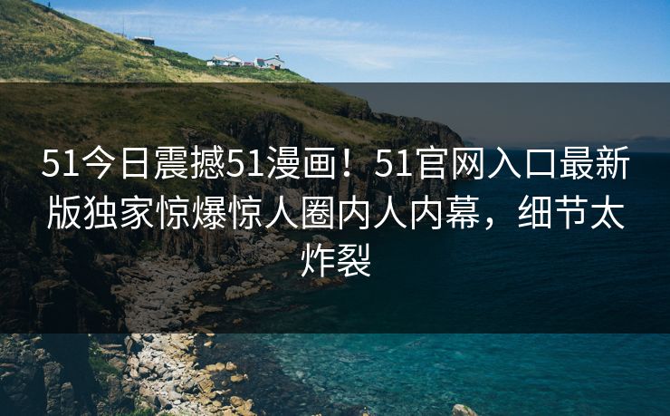 51今日震撼51漫画！51官网入口最新版独家惊爆惊人圈内人内幕，细节太炸裂