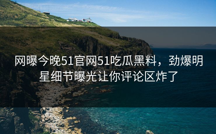 网曝今晚51官网51吃瓜黑料，劲爆明星细节曝光让你评论区炸了