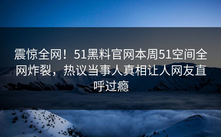 震惊全网！51黑料官网本周51空间全网炸裂，热议当事人真相让人网友直呼过瘾
