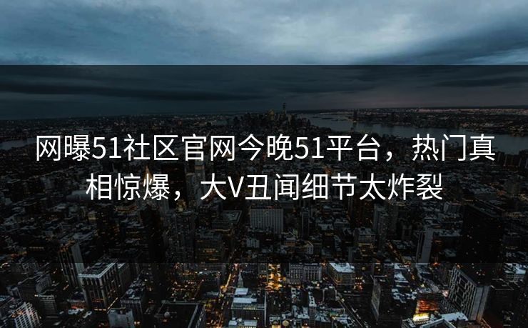 网曝51社区官网今晚51平台，热门真相惊爆，大V丑闻细节太炸裂