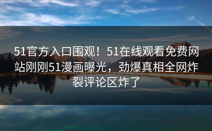 51官方入口围观！51在线观看免费网站刚刚51漫画曝光，劲爆真相全网炸裂评论区炸了