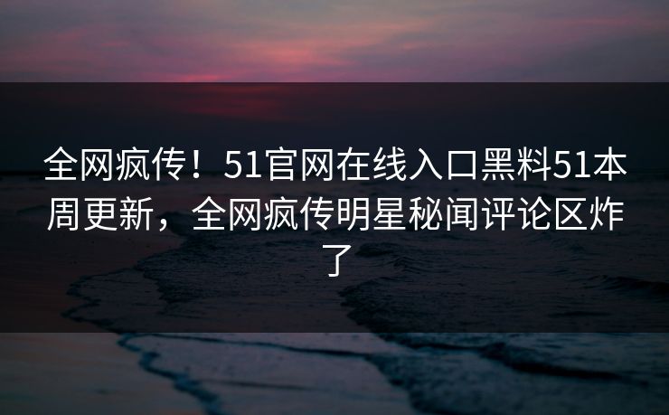 全网疯传！51官网在线入口黑料51本周更新，全网疯传明星秘闻评论区炸了