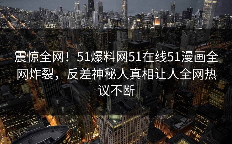 震惊全网！51爆料网51在线51漫画全网炸裂，反差神秘人真相让人全网热议不断