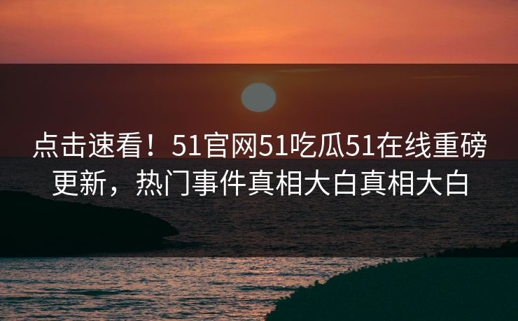 点击速看！51官网51吃瓜51在线重磅更新，热门事件真相大白真相大白
