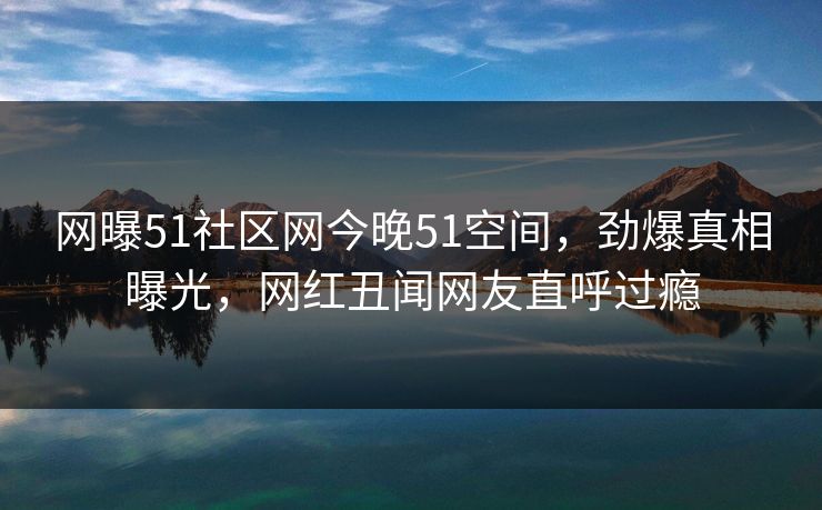 网曝51社区网今晚51空间，劲爆真相曝光，网红丑闻网友直呼过瘾