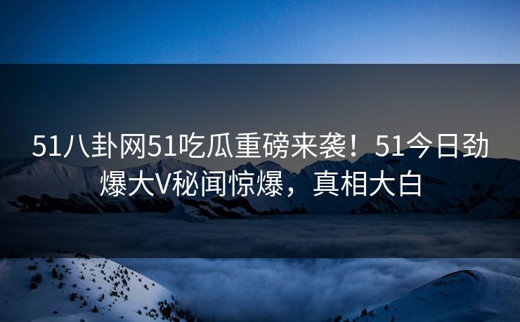 51八卦网51吃瓜重磅来袭！51今日劲爆大V秘闻惊爆，真相大白
