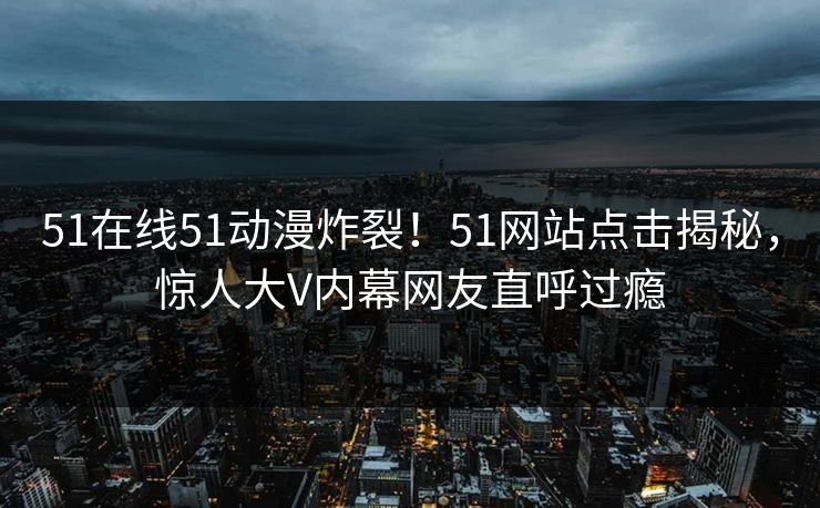 51在线51动漫炸裂！51网站点击揭秘，惊人大V内幕网友直呼过瘾