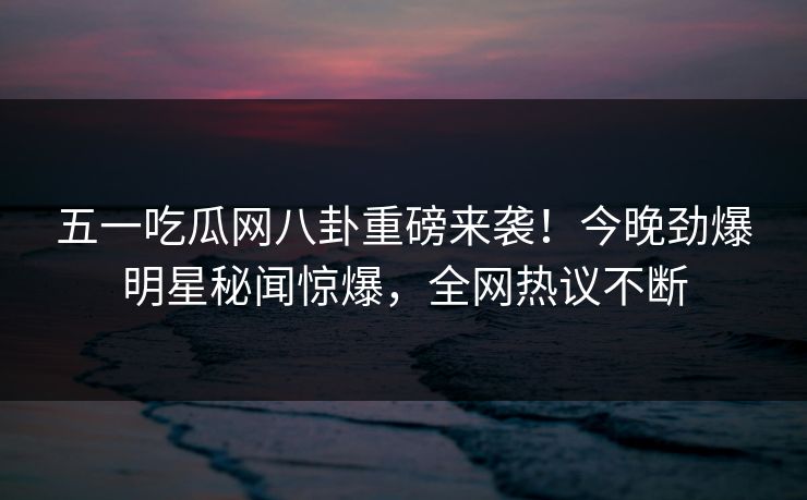 五一吃瓜网八卦重磅来袭！今晚劲爆明星秘闻惊爆，全网热议不断