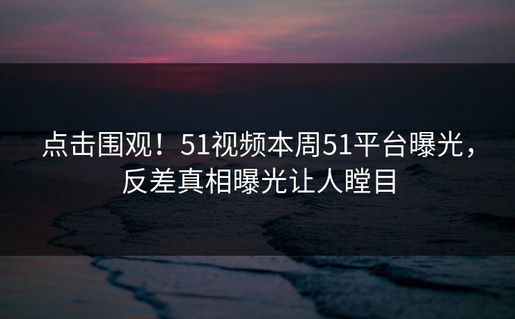 点击围观！51视频本周51平台曝光，反差真相曝光让人瞠目