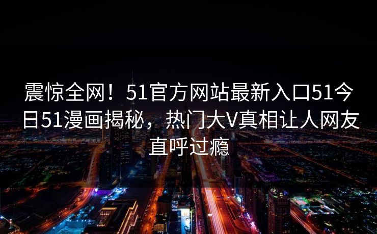 震惊全网！51官方网站最新入口51今日51漫画揭秘，热门大V真相让人网友直呼过瘾
