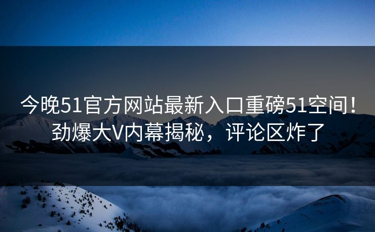 今晚51官方网站最新入口重磅51空间！劲爆大V内幕揭秘，评论区炸了