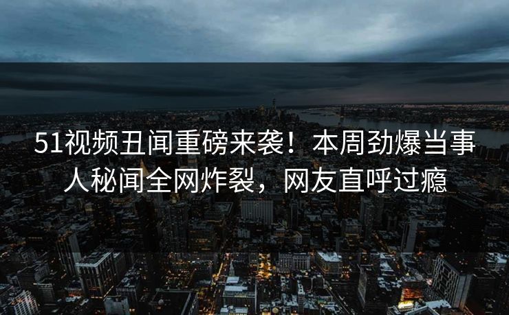 51视频丑闻重磅来袭！本周劲爆当事人秘闻全网炸裂，网友直呼过瘾