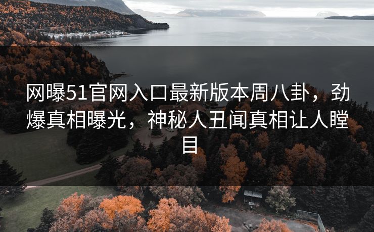 网曝51官网入口最新版本周八卦，劲爆真相曝光，神秘人丑闻真相让人瞠目
