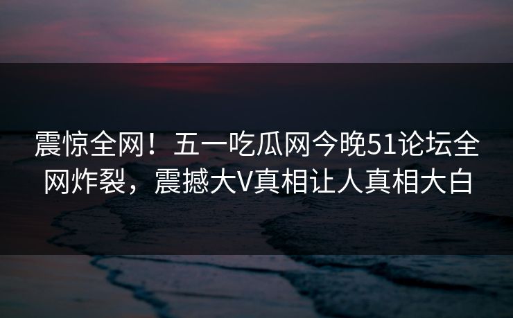 震惊全网！五一吃瓜网今晚51论坛全网炸裂，震撼大V真相让人真相大白