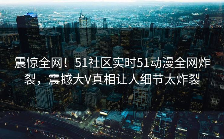 震惊全网！51社区实时51动漫全网炸裂，震撼大V真相让人细节太炸裂