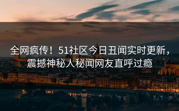 全网疯传！51社区今日丑闻实时更新，震撼神秘人秘闻网友直呼过瘾