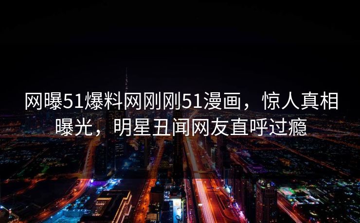 网曝51爆料网刚刚51漫画，惊人真相曝光，明星丑闻网友直呼过瘾
