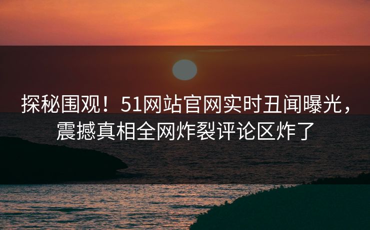 探秘围观！51网站官网实时丑闻曝光，震撼真相全网炸裂评论区炸了