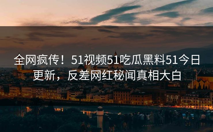 全网疯传！51视频51吃瓜黑料51今日更新，反差网红秘闻真相大白