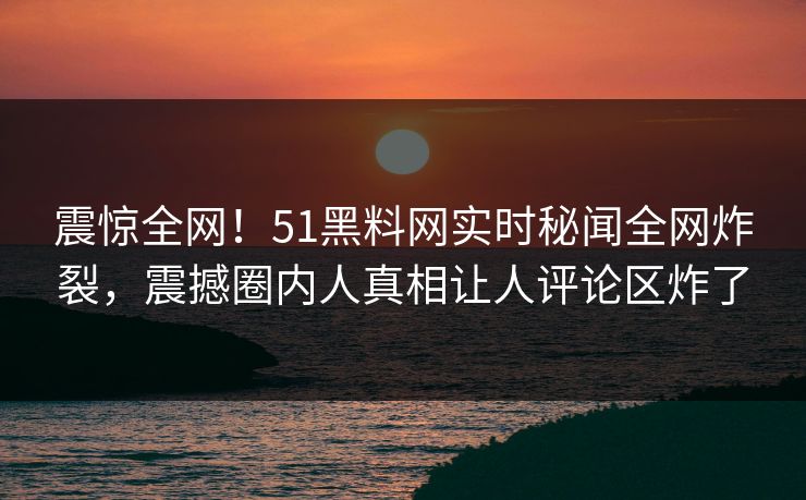 震惊全网！51黑料网实时秘闻全网炸裂，震撼圈内人真相让人评论区炸了