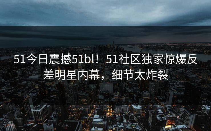51今日震撼51bl！51社区独家惊爆反差明星内幕，细节太炸裂