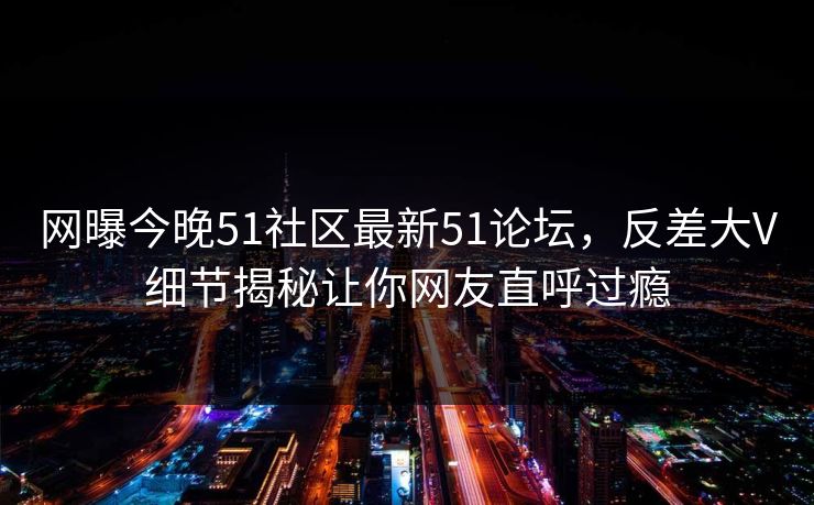 网曝今晚51社区最新51论坛，反差大V细节揭秘让你网友直呼过瘾