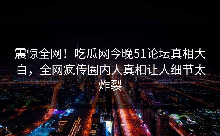 震惊全网！吃瓜网今晚51论坛真相大白，全网疯传圈内人真相让人细节太炸裂