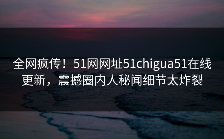 全网疯传！51网网址51chigua51在线更新，震撼圈内人秘闻细节太炸裂