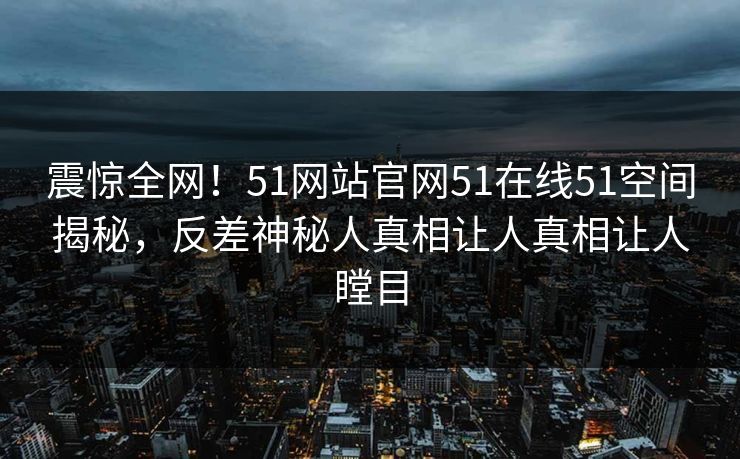 震惊全网！51网站官网51在线51空间揭秘，反差神秘人真相让人真相让人瞠目