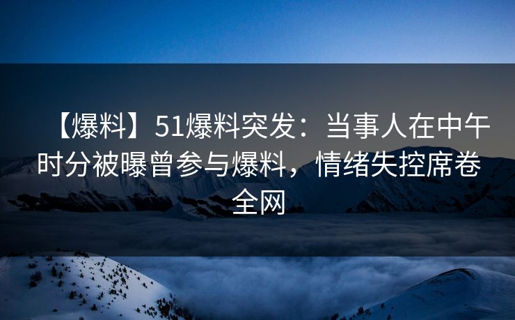 【爆料】51爆料突发：当事人在中午时分被曝曾参与爆料，情绪失控席卷全网