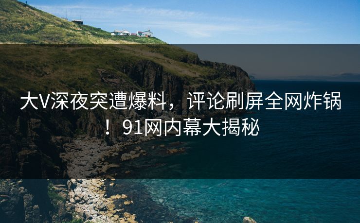 大V深夜突遭爆料，评论刷屏全网炸锅！91网内幕大揭秘