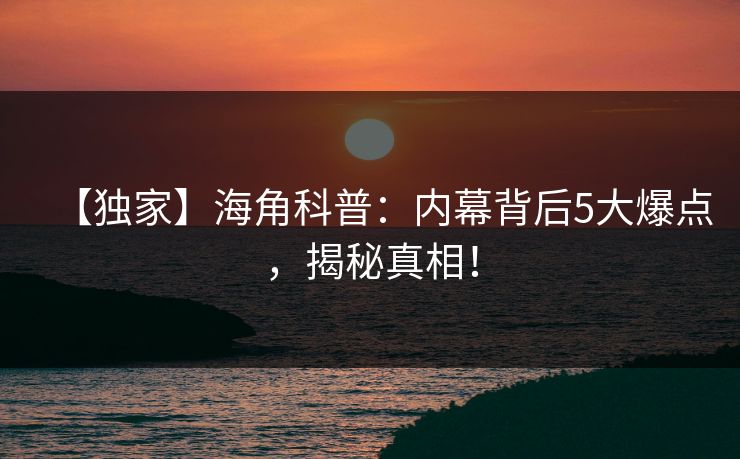 【独家】海角科普：内幕背后5大爆点，揭秘真相！