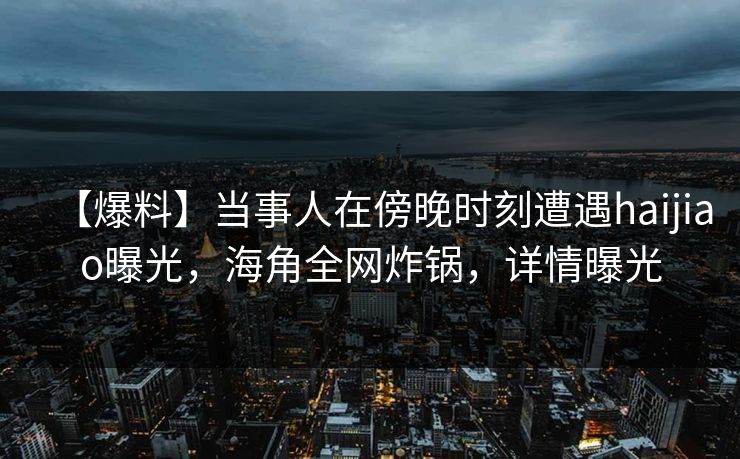 【爆料】当事人在傍晚时刻遭遇haijiao曝光，海角全网炸锅，详情曝光