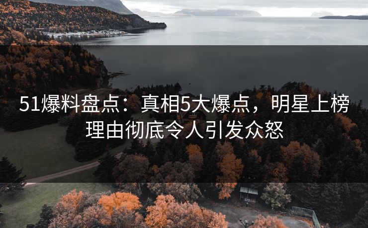 51爆料盘点：真相5大爆点，明星上榜理由彻底令人引发众怒