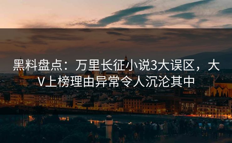 黑料盘点：万里长征小说3大误区，大V上榜理由异常令人沉沦其中