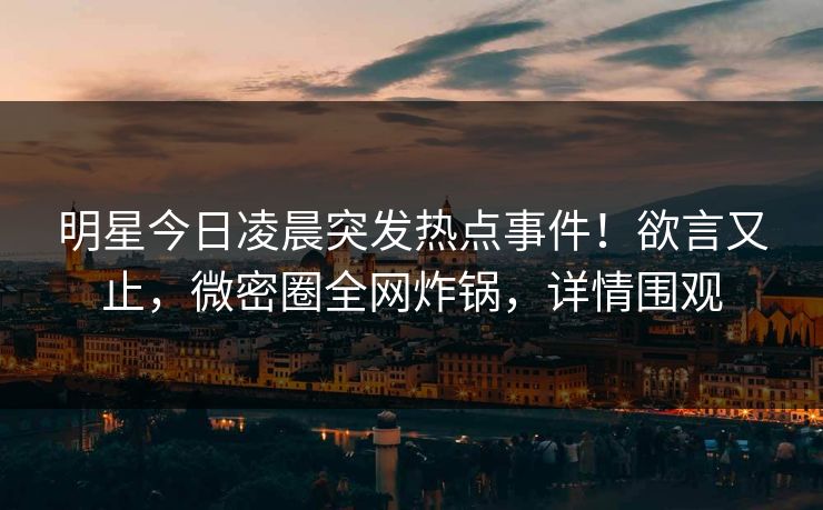 明星今日凌晨突发热点事件！欲言又止，微密圈全网炸锅，详情围观