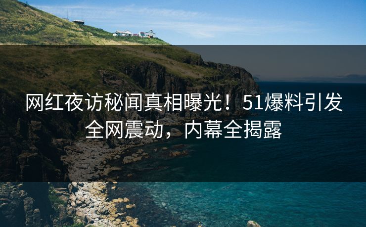 网红夜访秘闻真相曝光！51爆料引发全网震动，内幕全揭露