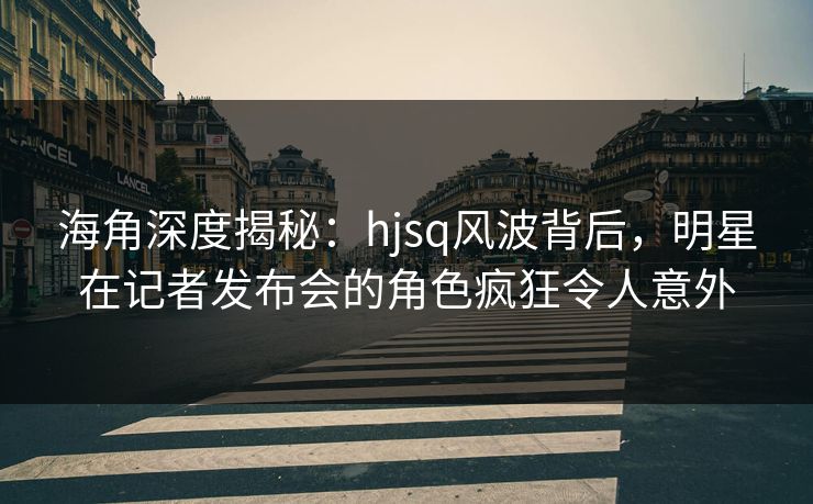 海角深度揭秘：hjsq风波背后，明星在记者发布会的角色疯狂令人意外