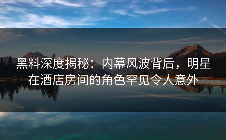 黑料深度揭秘：内幕风波背后，明星在酒店房间的角色罕见令人意外