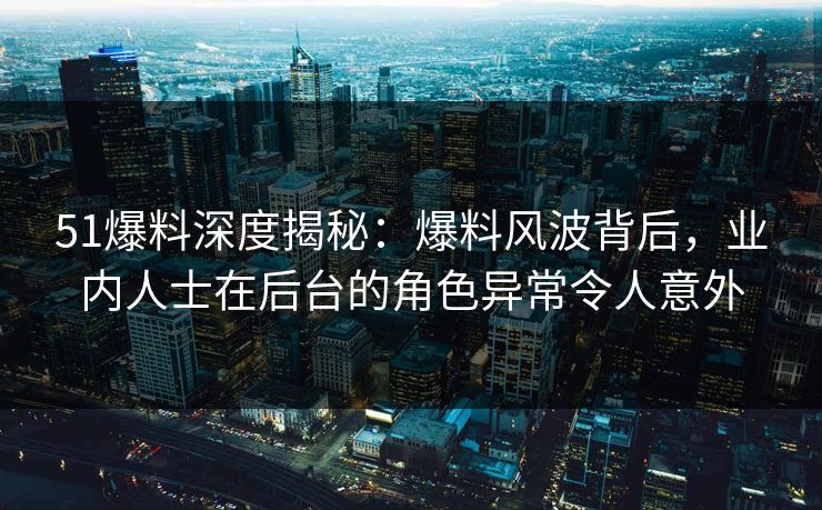 51爆料深度揭秘：爆料风波背后，业内人士在后台的角色异常令人意外