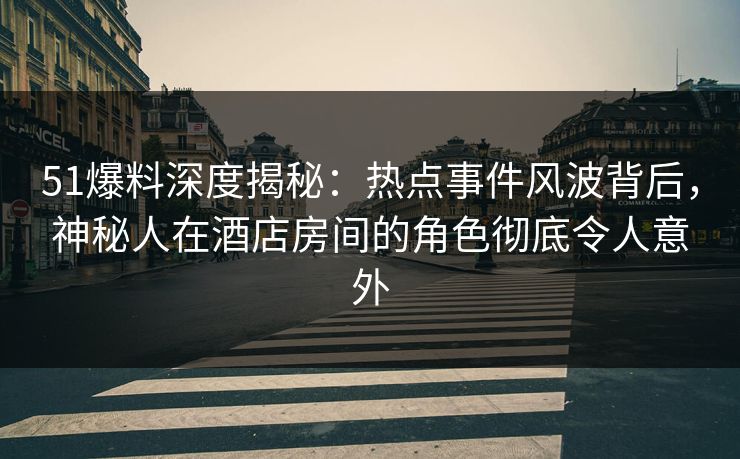 51爆料深度揭秘：热点事件风波背后，神秘人在酒店房间的角色彻底令人意外